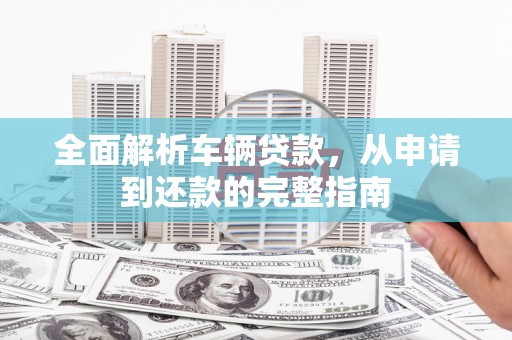 任县全面解析车辆贷款，从申请到还款的完整指南