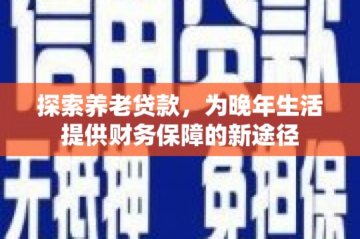 任县探索养老贷款，为晚年生活提供财务保障的新途径