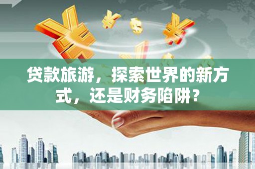 任县贷款旅游，探索世界的新方式，还是财务陷阱？