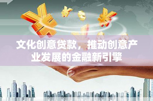 任县文化创意贷款，推动创意产业发展的金融新引擎