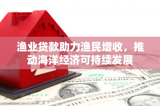 任县渔业贷款助力渔民增收，推动海洋经济可持续发展
